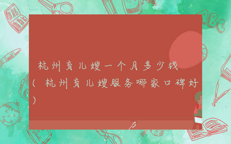 杭州育儿嫂一个月多少钱 (杭州育儿嫂服务哪家口碑好)